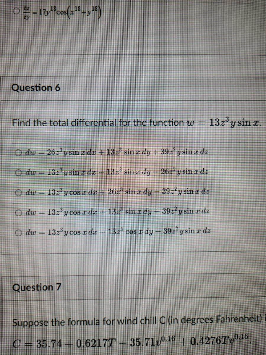 O
-17y¹8 cos(x¹8+y18)
Question 6
Find the total differential for the function w =
dw - 262³ y sin z dz + 132³ sin z dy + 39z² y sin z dz
132'y sin z dz - 132³ sin a dy - 262² y sin z dz
132³ y cos z dz +262³ sin z dy – 39z² y sin z dz
132³ y cos a dr 132³ sin z dy + 392² y sin z dz
132³ y cos x da - 132³ cos z dy + 392² y sin z dz
Odw
dw
Odw
P
13z³ y sin x.
Question 7
Suppose the formula for wind chill C (in degrees Fahrenheit) i
C = 35.74 +0.62177 - 35.71v0.16 +0.4276Tv0.16