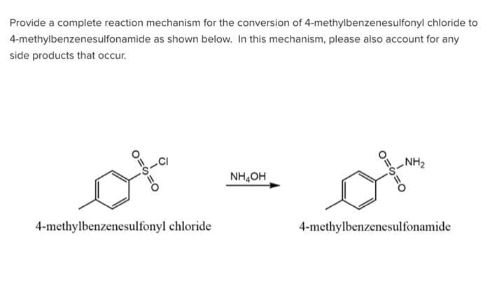 Provide a complete reaction mechanism for the conversion of 4-methylbenzenesulfonyl chloride to
4-methylbenzenesulfonamide as shown below. In this mechanism, please also account for any
side products that occur.
O=5=0
Ò
4-methylbenzenesulfonyl chloride
NHẠCH
D=S=0
NH₂
4-methylbenzenesulfonamide