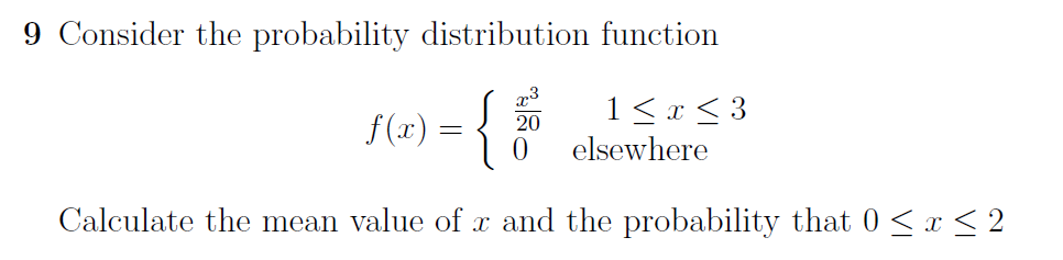 9 Consider the probability distribution function
f(x) = {
20
0
1 ≤ x ≤ 3
elsewhere
Calculate the mean value of x and the probability that 0 ≤ x ≤ 2