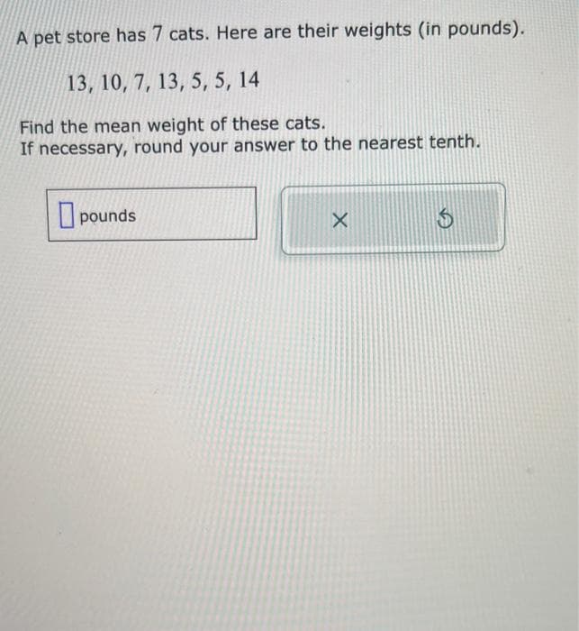 A pet store has 7 cats. Here are their weights (in pounds).
13, 10, 7, 13, 5, 5, 14
Find the mean weight of these cats.
If necessary, round your answer to the nearest tenth.
pounds
X
$