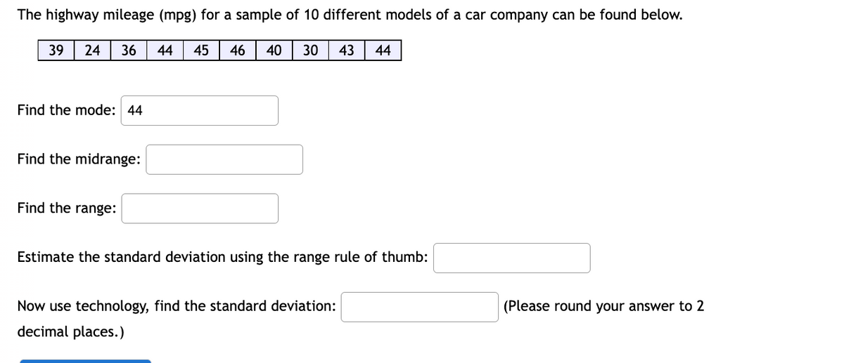 The highway mileage (mpg) for a sample of 10 different models of a car company can be found below.
39
24 36 44 45 46 40 30 43 44
Find the mode: 44
Find the midrange:
Find the range:
Estimate the standard deviation using the range rule of thumb:
Now use technology, find the standard deviation:
(Please round your answer to 2
decimal places.)