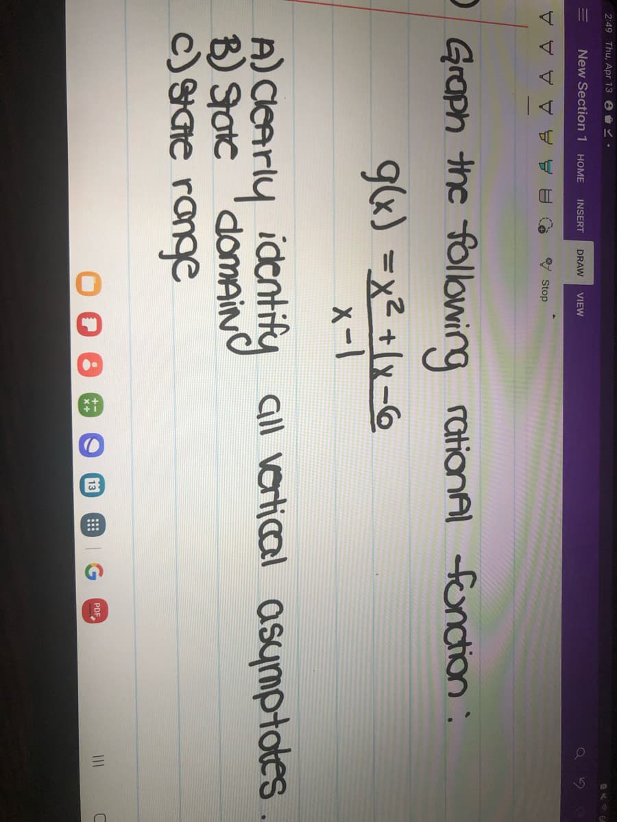 2:49 Thu, Apr 13 8.
=
New Section 1 HOME INSERT DRAW VIEW
イイイイ
Stop
Graph the following rational function:
g(x) = x² + (x-6
x-1
A) clearly identify all vertical asymptotes
c) state range
13
B
PDF
C