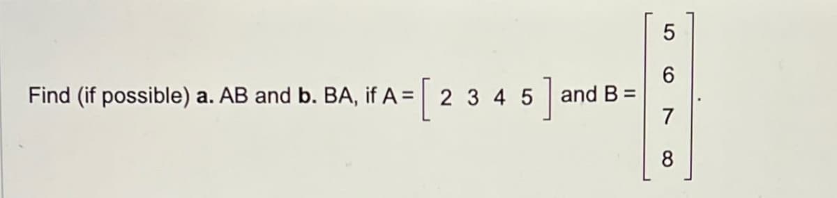 Find (if possible) a. AB and b. BA, if A = [
, if A= 2 3 4 5 and B=
5]
5
6
7
8