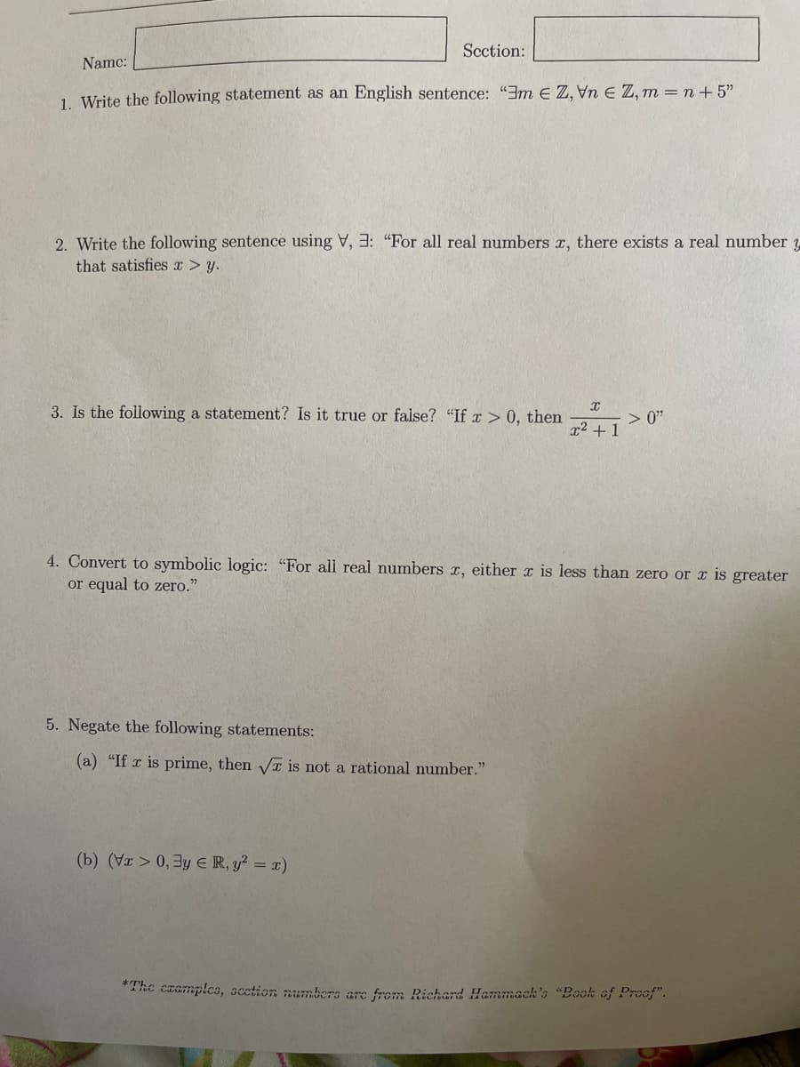 Section:
Name:
1. Write the following statement as an English sentence: "Em EZ, VnE Z, m = n +5"
2. Write the following sentence using V, 3: "For all real numbers x, there exists a real number 3
that satisfies x > y.
3. Is the following a statement? Is it true or false? "If x > 0, then
5. Negate the following statements:
(a) "If x is prime, then √ is not a rational number."
(b) (Vx>0, 3y ER, y² = x)
X
x² + 1
4. Convert to symbolic logic: "For all real numbers x, either x is less than zero or x is greater
or equal to zero."
> 0"
*The examples, section numbers are from Richard Hammach's "Book of Proof".