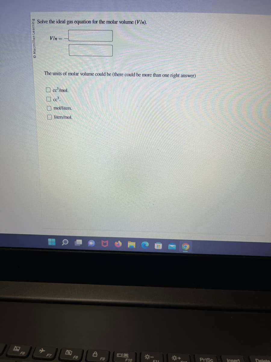 F6
Macmillan Learning
Solve the ideal gas equation for the molar volume (V/n).
Vln=
The units of molar volume could be (there could be more than one right answer)
☐cc³/mol.
☐cc³.
mol/liters.
liters/mol.
--
F7
F8
8
F9
F10
*-
F11
☀+
PrtSc
Insert
Delete