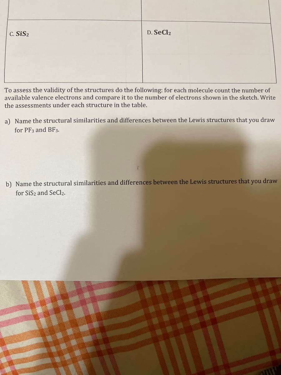 C. SiS₂
D. SeCl2
To assess the validity of the structures do the following: for each molecule count the number of
available valence electrons and compare it to the number of electrons shown in the sketch. Write
the assessments under each structure in the table.
a) Name the structural similarities and differences between the Lewis structures that you draw
for PF3 and BF3.
b) Name the structural similarities and differences between the Lewis structures that you draw
for SiS₂ and SeCl₂.