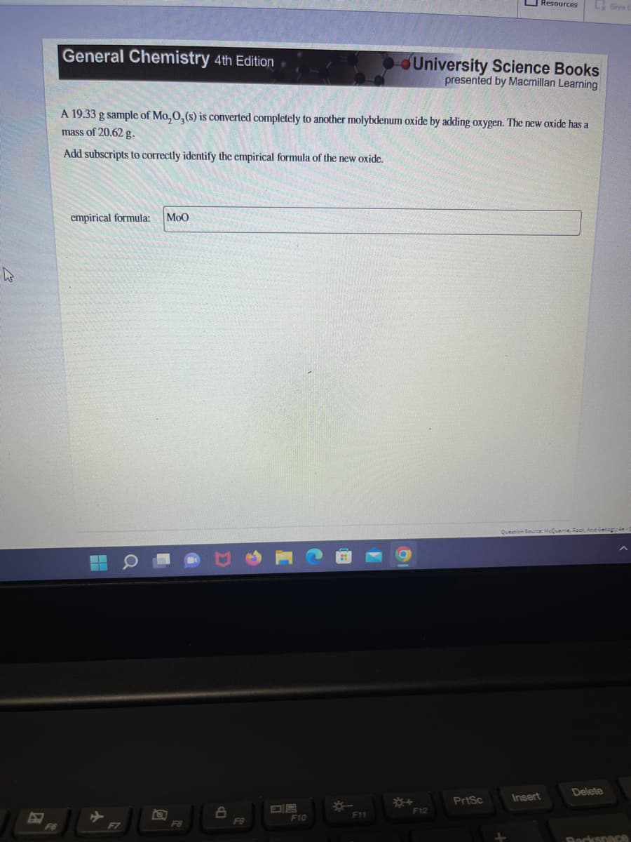 4
General Chemistry 4th Edition
empirical formula: MOO
A 19.33 g sample of Mo, 0, (s) is converted completely to another molybdenum oxide by adding oxygen. The new oxide has a
mass of 20.62 g.
Add subscripts to correctly identify the empirical formula of the new oxide.
F8
8
F9
F10
*-
F11
University Science Books
presented by Macmillan Learning
*+
F12
Resources
PrtSc
Ly Give G
Insert
Question Source: McQuarrie, Rock, And Gallagly 4e-
Delete
Backspace
