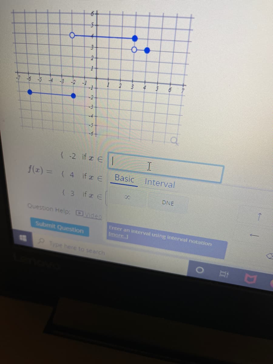 6+
5-
-6
-5
-4
-3
-2
-1
-2
-3
-5-
{ -2 if x E|
f(x) = ( 4 if a E
Basic
Interval
%3D
( 3 ifx e
DNE
Question Help: DVideo
Enter an interval using interval notation
(more.]
Submit Question
13
Type here to search
立
