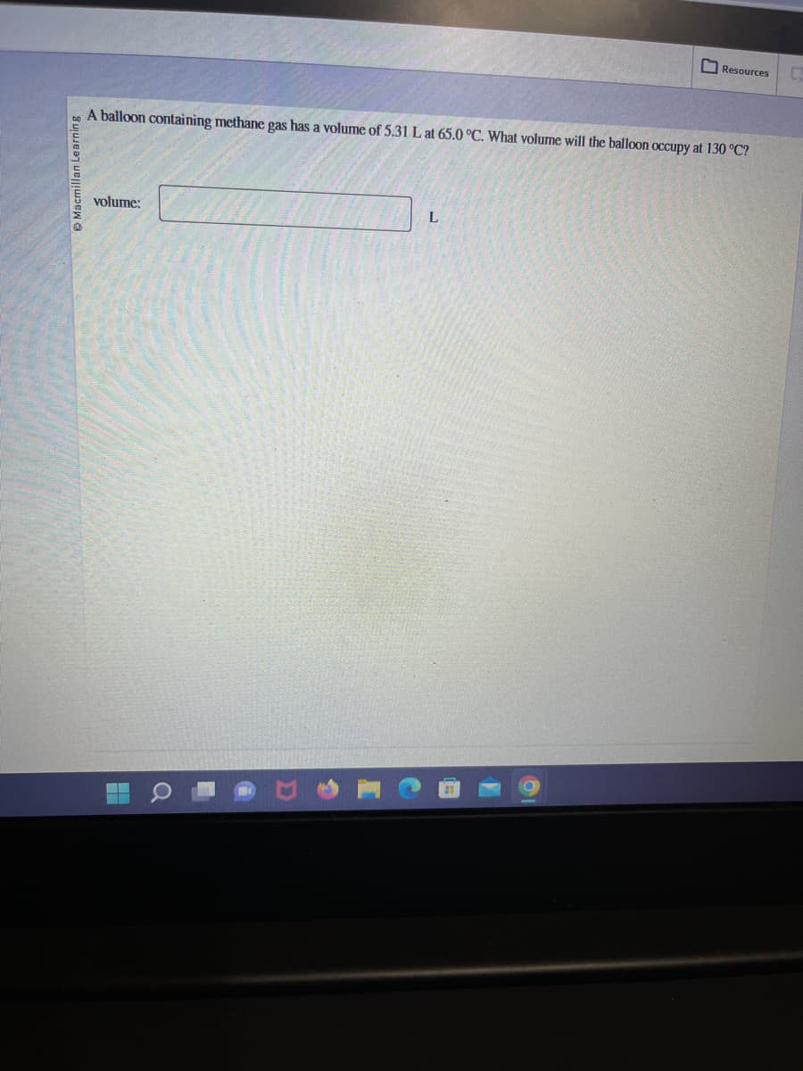 Macmillan Learning
A balloon containing methane gas has a volume of 5.31 L at 65.0 °C. What volume will the balloon occupy at 130 °C?
volume:
Resources
L