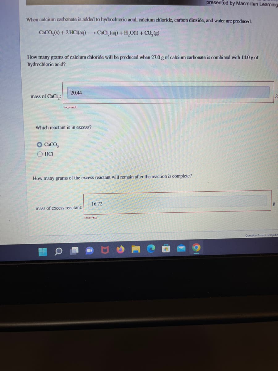 When calcium carbonate is added to hydrochloric acid, calcium chloride, carbon dioxide, and water are produced.
CaCO₂ (s) + 2HCl(aq) →→→ CaCl₂(aq) + H₂O(1) + CO₂(g)
How many grams of calcium chloride will be produced when 27.0 g of calcium carbonate is combined with 14.0 g of
hydrochloric acid?
mass of CaCl₂:
20.44
O CaCO3
ⒸHCI
Incorrect
Which reactant is in excess?
How many grams of the excess reactant will remain after the reaction is complete?
mass of excess reactant:
16.72
presented by Macmillan Learning
Incorrect
H
g
g
Question Source: McQuan
