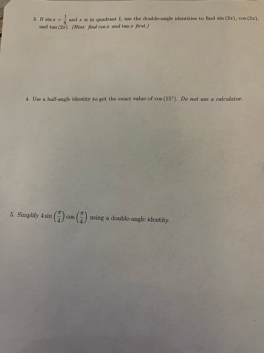 1
3. If sin a =
and a is in quadrant I, use the double-angle identities to find sin (2x), cos (2x),
and tan (2x). (Hint: find cos x and tan r first.)
4. Use a half-angle identity to get the exact value of cos (15°). Do not use a calculator.
5. Simplify 4 sin
G) cos () using a doublc-anglc identity.
CoS
