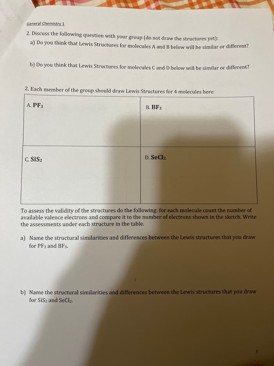 General Chemistry 1
2. Discuss the following question with your group (do not draw the structures yet):
a) Do you think that Lewis Structures for molecules A and B below will be similar or different?
b) Do you think that Lewis Structures for molecules C and D below will be similar or different?
2. Each member of the group should draw Lewis Structures for 4 molecules here:
A. PF3
C. SiS₂
B. BF3
D. SeCl2
To assess the validity of the structures do the following: for each molecule count the number of
available valence electrons and compare it to the number of electrons shown in the sketch. Write
the assessments under each structure in the table.
a) Name the structural similarities and differences between the Lewis structures that you draw
for PF3 and BF3.
b) Name the structural similarities and differences between the Lewis structures that you draw
for SiS2 and SeCl₂.
3