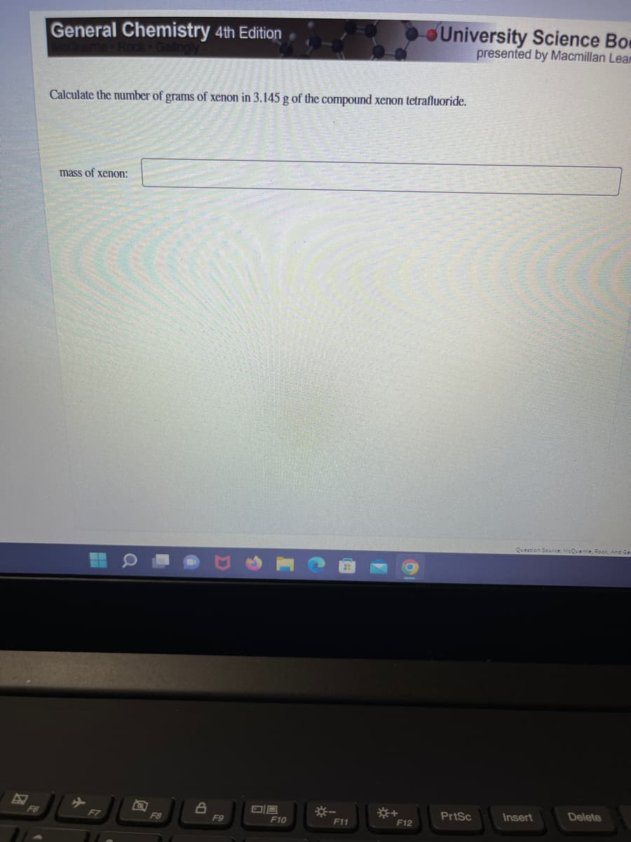 General Chemistry 4th Edition
Calculate the number of grams of xenon in 3.145 g of the compound xenon tetrafluoride.
mass of xenon:
F7
F8
8
F9
09
F10
F11
☀+
University Science Bo
presented by Macmillan Lear
F12
PrtSc
Question Source: McQuarrie, Rock, And Gar
Insert
Delete