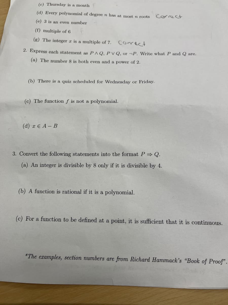 (c) Thursday is a month F
(d) Every polynomial of degree n has at most n roots
(e) 3 is an even number
(f) multiple of 6
(g) The integer x is a multiple of 7.
Correct
2. Express each statement as PAQ, PVQ, or P. Write what P and Q are.
(a) The number 8 is both even and a power of 2.
(b) There is a quiz scheduled for Wednesday or Friday.
(c) The function f is not a polynomial.
(d) x EA-B
Correct
3. Convert the following statements into the format P⇒ Q.
(a) An integer is divisible by 8 only if it is divisible by 4.
(b) A function is rational if it is a polynomial.
(c) For a function to be defined at a point, it is sufficient that it is continuous.
*The examples, section numbers are from Richard Hammack's "Book of Proof".