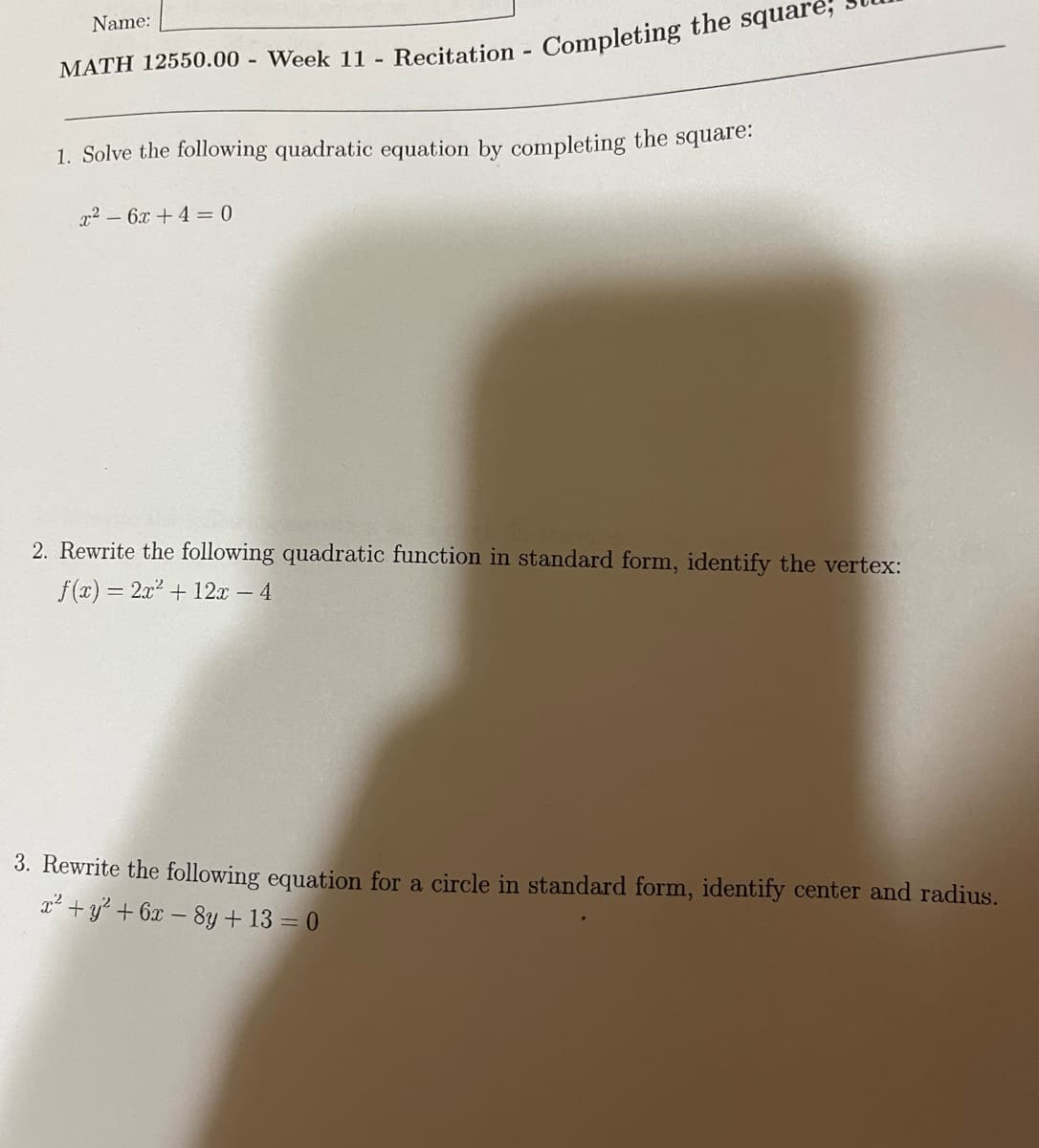 Name:
1. Solve the following quadratic equation by completing the square.
x2 – 6x + 4 = 0
2. Rewrite the following quadratic function in standard form, identify the vertex:
f(x) = 2x2 + 12x – 4
3. Rewrite the following equation for a circle in standard form, identify center and radius.
x² + y² + 6x – 8y + 13 = 0
