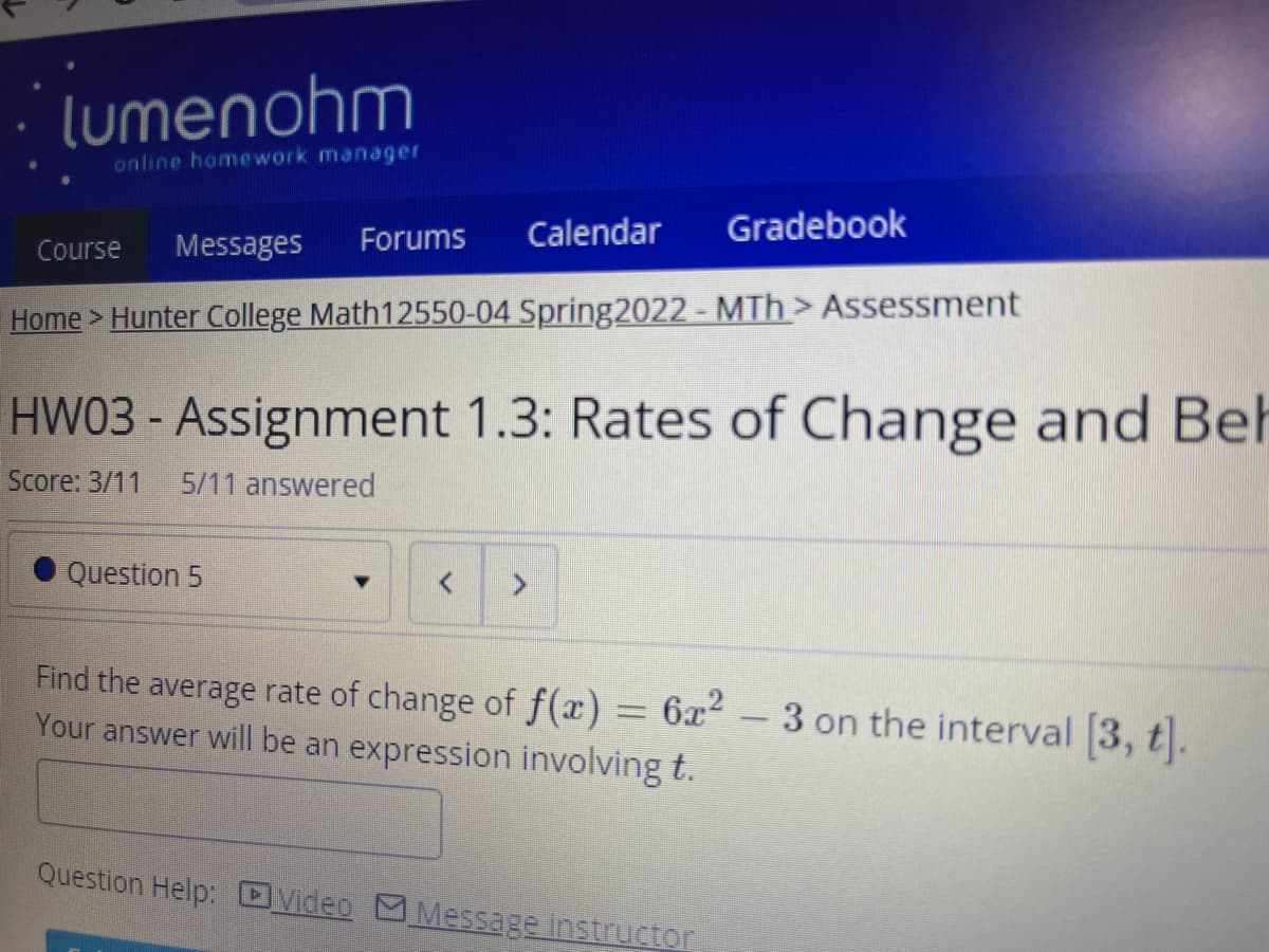 lumenohm
online homework manager
Calendar
Gradebook
Course
Messages
Forums
Home > Hunter College Math12550-04 Spring2022 - MTh > Assessment
HW03 - Assignment 1.3: Rates of Change and Beh
Score: 3/11
5/11 answered
Question 5
Find the average rate of change of f(x) = 6x² – 3 on the interval 3, t.
Your answer will be an expression involving t.
Question Help: DVideo MMeSsage Instructor
