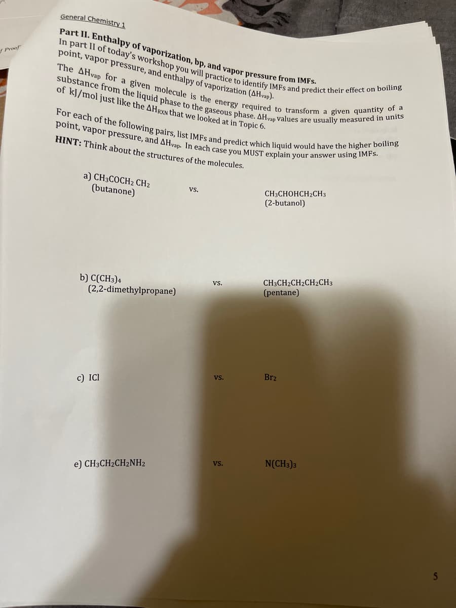 Proof
General Chemistry 1
Part II. Enthalpy of vaporization, bp, and vapor pressure from IMFs.
point, vapor pressure, and enthalpy of vaporization (AHvap).
In part II of today's workshop you will practice to identify IMFs and predict their effect on boiling
The AHvap for a given molecule is the energy required to transform a given quantity of a
substance from the liquid phase to the gaseous phase. AHvap values are usually measured in units
of kJ/mol just like the AHRXN that we looked at in Topic 6.
For each of the following pairs, list IMFS and predict which liquid would have the higher boiling
point, vapor pressure, and AHvap. In each case you MUST explain your answer using IMFs.
HINT: Think about the structures of the molecules.
a) CH3COCH2 CH₂
(butanone)
b) C(CH3)4
(2,2-dimethylpropane)
c) ICI
e) CH3CH2CH2NH2
VS.
VS.
VS.
VS.
CH3CHOHCH₂CH3
(2-butanol)
CH3CH2CH2CH2CH3
(pentane)
Br₂
N(CH3)3
S