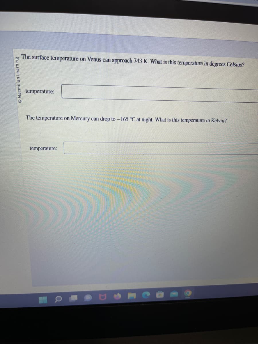 Macmillan Learning
The surface temperature on Venus can approach 743 K. What is this temperature in degrees Celsius?
temperature:
The temperature on Mercury can drop to -165 °C at night. What is this temperature in Kelvin?
temperature:
H