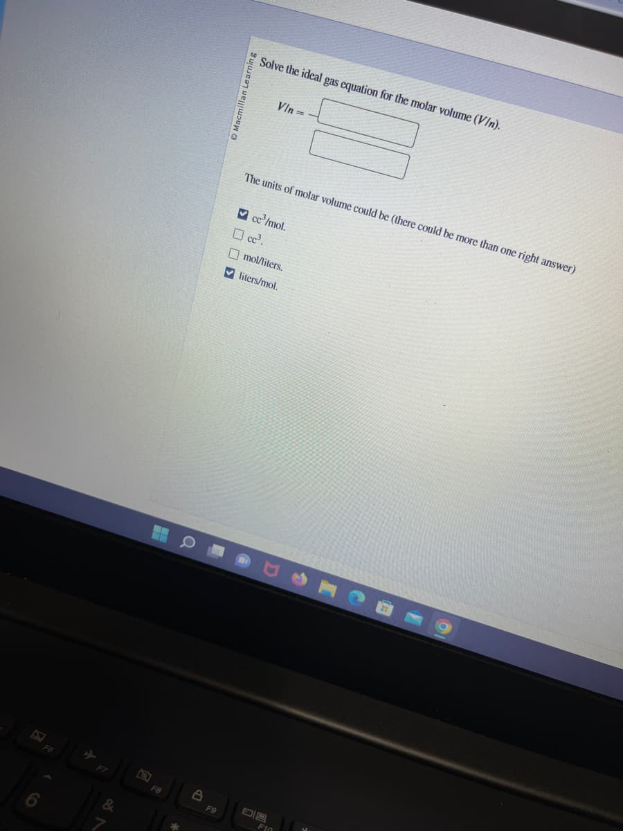 F7
&
F8
8
F9
Solve the ideal gas equation for the molar volume (V/n).
Vin=-
The units of molar volume could be (there could be more than one right answer)
✓cc³/mol.
☐ cc³.
mol/liters.
✔liters/mol.
F10