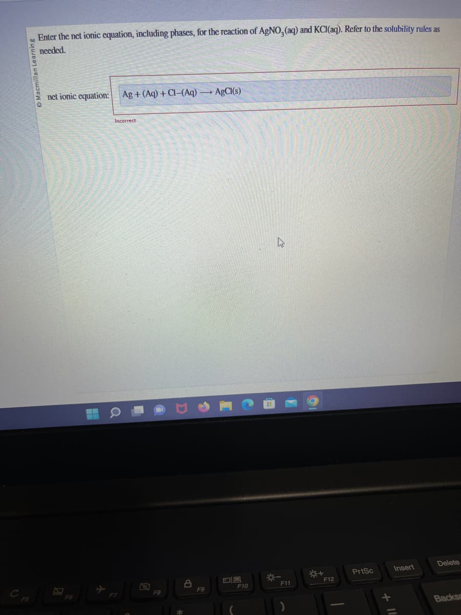 Macmillan Learning
Enter the net ionic equation, including phases, for the reaction of AgNO, (aq) and KCl(aq). Refer to the solubility rules as
needed.
net ionic equation: Ag+ (Aq) +CI-(Aq) →→→ AgCl(s)
F6
Incorrect
F7
F8
A
F9
F10
*-
F11
*+
F12
PrtSc
+
Insert
Delete
Backs