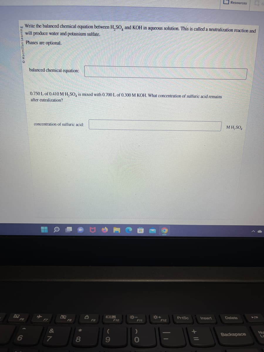 Macmillan Learning
6
Write the balanced chemical equation between H₂SO, and KOH in aqueous solution. This is called a neutralization reaction and
will produce water and potassium sulfate.
Phases are optional.
balanced chemical equation:
0.750 L of 0.410 M H₂SO, is mixed with 0.700 L of 0.300 M KOH. What concentration of sulfuric acid remains
after eutralization?
concentration of sulfuric acid:
&
7
F8
8
8
F9
(
9
F10
F11
)
O
*+
F12
||
PrtSc
+ 11
=
Resources
Insert
M H₂SO4
Delete
Backspace