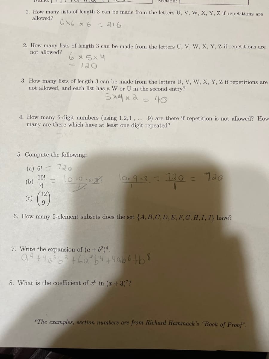 1. How many lists of length 3 can be made from the letters U, V, W, X, Y, Z if repetitions are
allowed?
6x6 x 6 = 216
2. How many lists of length 3 can be made from the letters U, V, W, X, Y, Z if repetitions are
not allowed?
6x5x4
120
=
3. How many lists of length 3 can be made from the letters U, V, W, X, Y, Z if repetitions are
not allowed, and each list has a W or U in the second entry?
5 хоха
40
5. Compute the following:
(a) 6!
720
Section:
4. How many 6-digit numbers (using 1,2,3,...,9) are there if repetition is not allowed? How
many are there which have at least one digit repeated?
-
10-9:1:21
10!
(b)
7!
(c) (12)
6. How many 5-element subsets does the set {A, B, C, D, E, F, G, H, I, J} have?
10.9.8 = 120 = 720
7. Write the expansion of (a + b²)4.
94 +4a³b² +6ab4+4ab6+b8
8. What is the coefficient of r6 in (x+3)7?
*The examples, section numbers are from Richard Hammack's "Book of Proof".