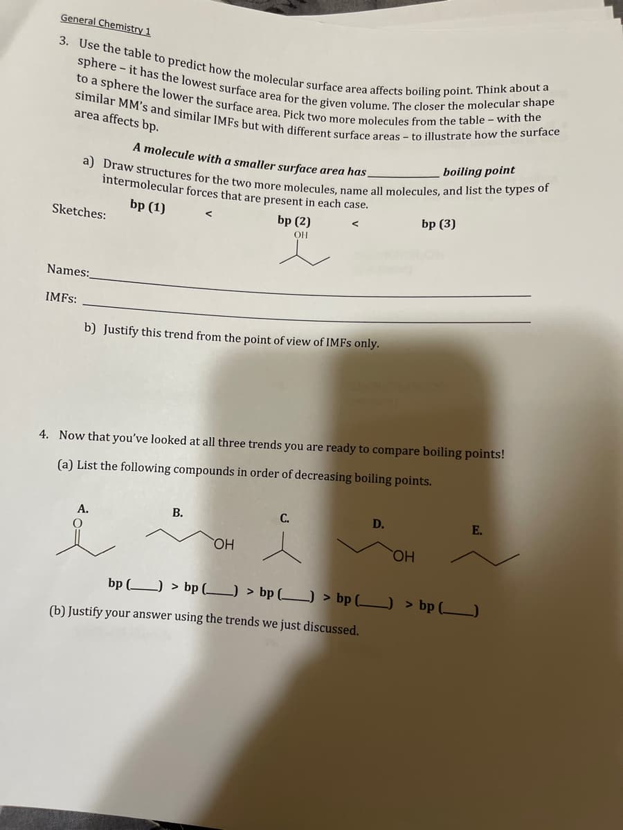 General Chemistry 1
3. Use the table to predict how the molecular surface area affects boiling point. Think about a
sphere - it has the lowest surface area for the given volume. The closer the molecular shape
to a sphere the lower the surface area. Pick two more molecules from the table with the
similar MM's and similar IMFs but with different surface areas - to illustrate how the surface
area affects bp.
A molecule with a smaller surface area has.
boiling point
a) Draw structures for the two more molecules, name all molecules, and list the types of
intermolecular forces that are present in each case.
bp (1)
Sketches:
Names:_
IMFS:
b) Justify this trend from the point of view of IMFs only.
A.
bp (2)
OH
4. Now that you've looked at all three trends you are ready to compare boiling points!
(a) List the following compounds in order of decreasing boiling points.
B.
OH
C.
D.
(b) Justify your answer using the trends we just discussed.
bp (3)
OH
E.
bp () > bp (_) > bp (_____) > bp () > bp (______)