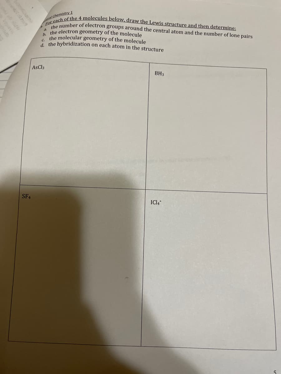 solo 169
SF4
Chemistry 1
For each of the 4 molecules below, draw the Lewis structure and then determine:
the number of electron groups around the central atom and the number of lone pairs
the electron geometry of the molecule
the molecular geometry of the molecule
d. the hybridization on each atom in the structure
AsCl3
BH3
IC14
