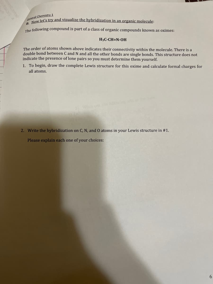 General Chemistry 1
Now let's try and visualize the hybridization in an organic molecule:
The following compound is part of a class of organic compounds known as oximes:
H3C-CH=N-OH
The order of atoms shown above indicates their connectivity within the molecule. There is a
double bond between C and N and all the other bonds are single bonds. This structure does not
indicate the presence of lone pairs so you must determine them yourself.
1. To begin, draw the complete Lewis structure for this oxime and calculate formal charges for
all atoms.
2. Write the hybridization on C, N, and O atoms in your Lewis structure in #1.
Please explain each one of your choices:
6