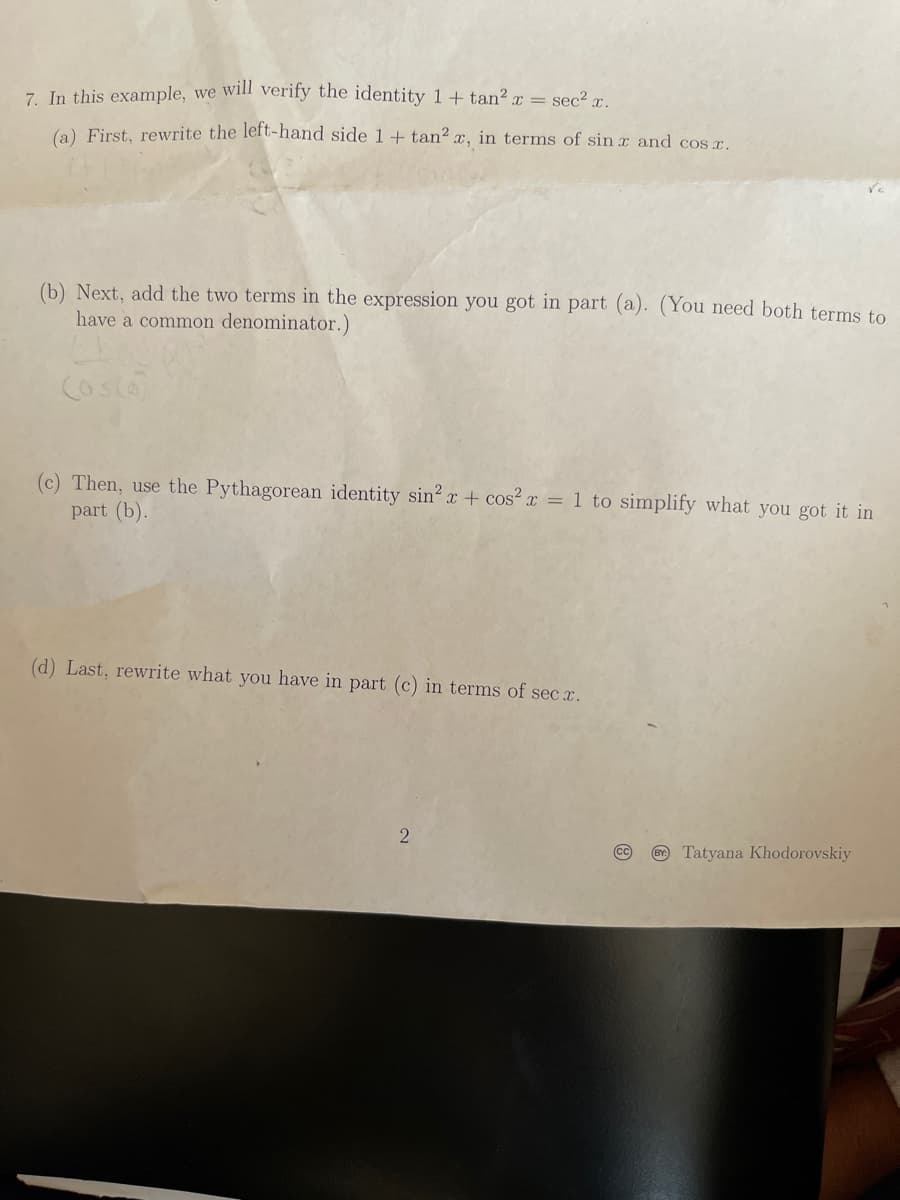 7. In this example, we will verify the identity 1+ tan? x = sec? r.
(a) First, rewrite the left-hand side 1 ++ tan? x, in terms of sin x and cos r.
(b) Next, add the two terms in the expression you got in part (a). (You need both terms to
have a common denominator.)
Cos(a
(c) Then, use the Pythagorean identity sin? x + cos? x = 1 to simplify what you got it in
part (b).
(d) Last, rewrite what you have in part (c) in terms of sec x.
2
cc
O Tatyana Khodorovskiy
