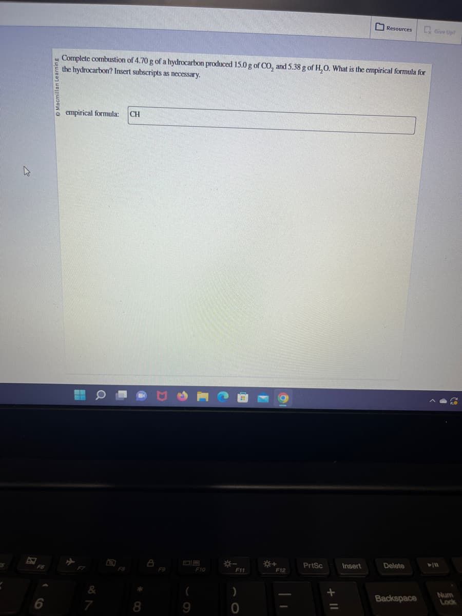 W
6
Macmilla
Complete combustion of 4.70 g of a hydrocarbon produced 15.0 g of CO₂, and 5.38 g of H₂O. What is the empirical formula for
the hydrocarbon? Insert subscripts as necessary.
empirical formula: CH
--
&
7
F8
8
8
F9
(
9
F10
F11
)
0
*+
F12
PrtSc
Resources
Insert
Delete
Backspace
Give Up?
►/11
Num
Lock