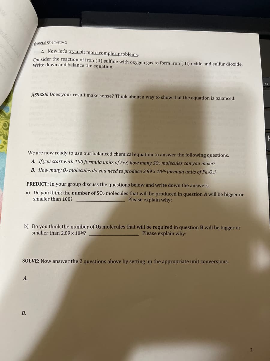 General Chemistry 1
2. Now let's try a bit more complex problems.
Consider the reaction of iron (II) sulfide with oxygen gas to form iron (III) oxide and sulfur dioxide.
Write down and balance the equation.
ASSESS: Does your result make sense? Think about a way to show that the equation is balanced.
We are now ready to use our balanced chemical equation to answer the following questions.
A. If you start with 100 formula units of FeS, how many S0₂ molecules can you make?
B. How many 02 molecules do you need to produce 2.89 x 1026 formula units of Fe203?
PREDICT: In your group discuss the questions below and write down the answers.
a) Do you think the number of SO2 molecules that will be produced in question A will be bigger or
smaller than 100?
Please explain why:
b) Do you think the number of O2 molecules that will be required in question B will be bigger or
smaller than 2.89 x 1026?
Please explain why:
A.
B.
SOLVE: Now answer the 2 questions above by setting up the appropriate unit conversions.
3
F9
F