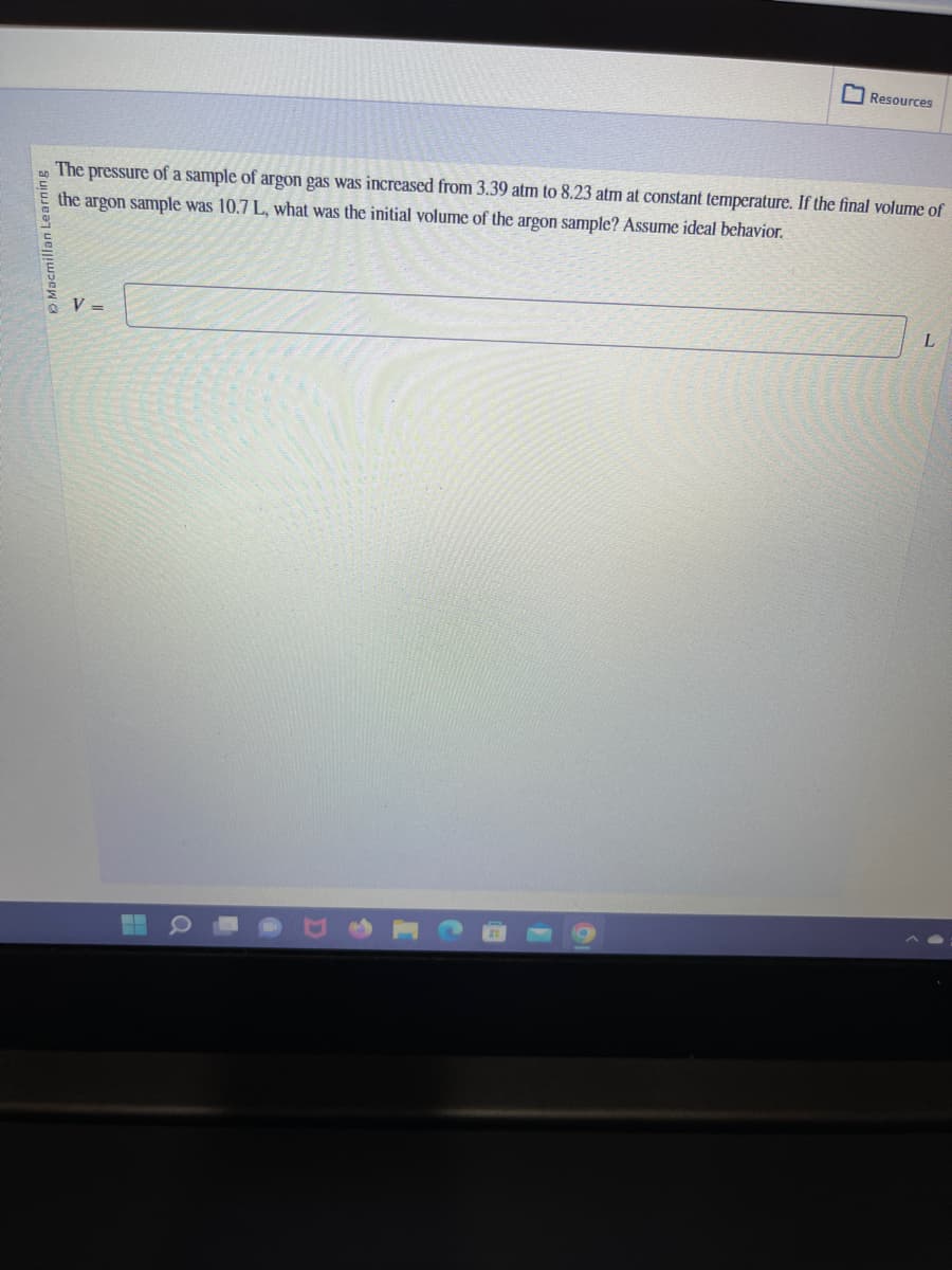 Macmillan Learning
The pressure of a sample of argon gas was increased from 3.39 atm to 8.23 atm at constant temperature. If the final volume of
the argon sample was 10.7 L, what was the initial volume of the argon sample? Assume ideal behavior.
V =
Resources
Q
L