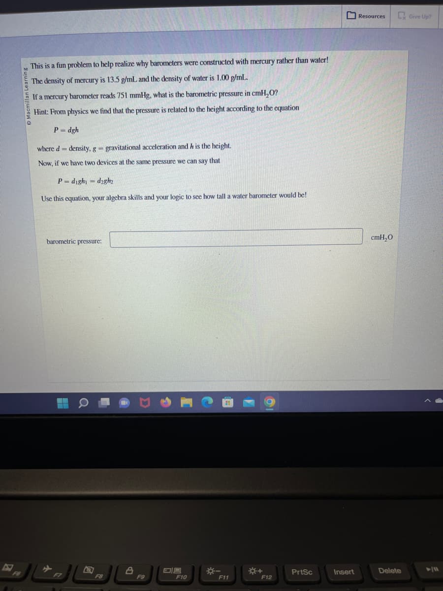 Macmillan Learning
This is a fun problem to help realize why barometers were constructed with mercury rather than water!
The density of mercury is 13.5 g/mL and the density of water is 1.00 g/mL.
If a mercury barometer reads 751 mmHg, what is the barometric pressure in cmH₂O?
Hint: From physics we find that the pressure is related to the height according to the equation
P=dgh
where d= density, g = gravitational acceleration and h is the height.
Now, if we have two devices at the same pressure we can say that.
P=dighy dagh₂
Use this equation, your algebra skills and your logic to see how tall a water barometer would be!
barometric pressure:
▬▬
F7
Q
F8
8
F9
F10
*-
F11
F12
PrtSc
Insert
Resources
cmH₂O
Delete
Give Up?
► 11