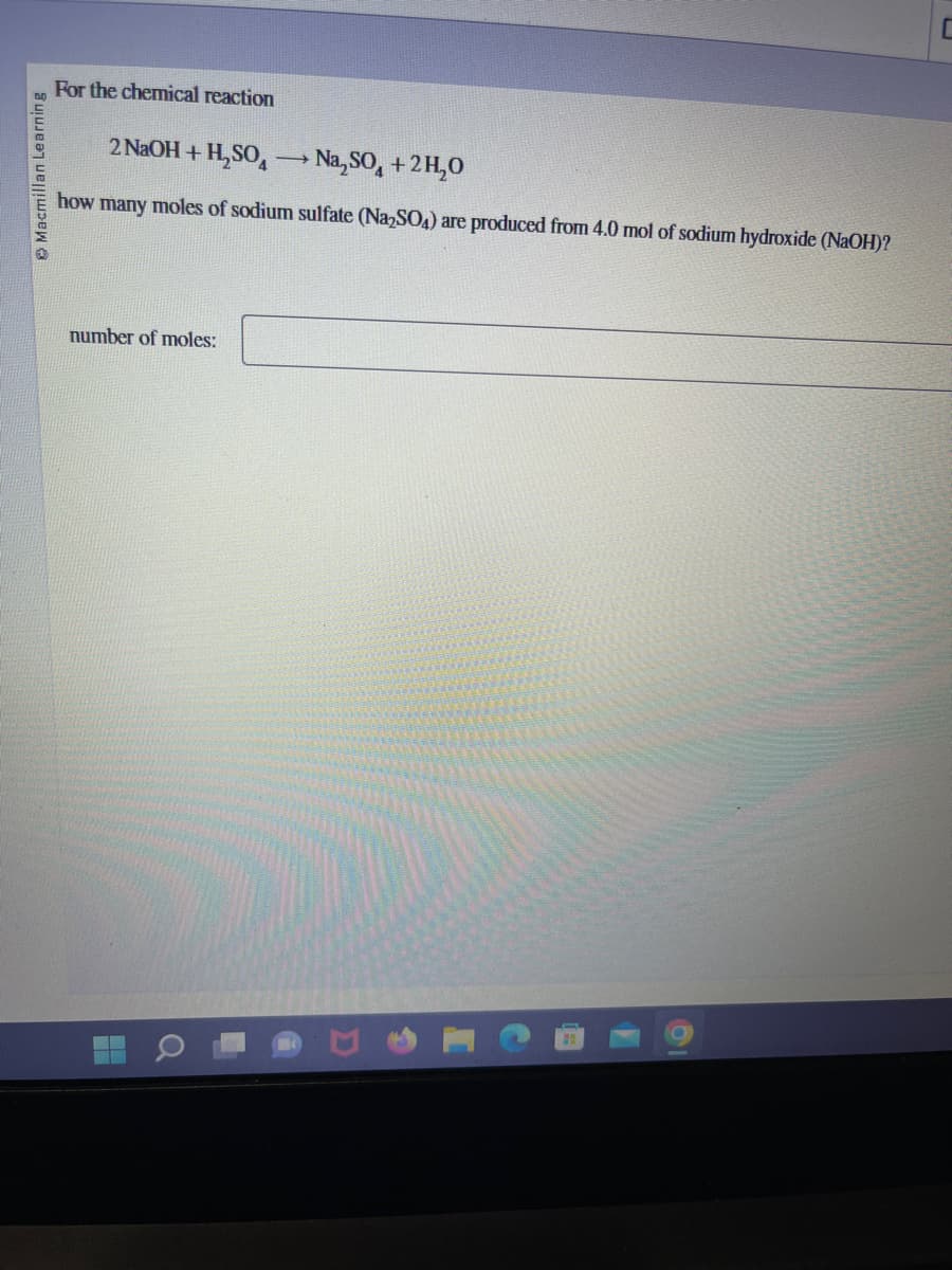 Macmillan Learning
For the chemical reaction
2 NaOH + H₂SO
Na₂SO + 2H₂O
how many moles of sodium sulfate (Na₂SO4) are produced from 4.0 mol of sodium hydroxide (NaOH)?
number of moles:
-
C