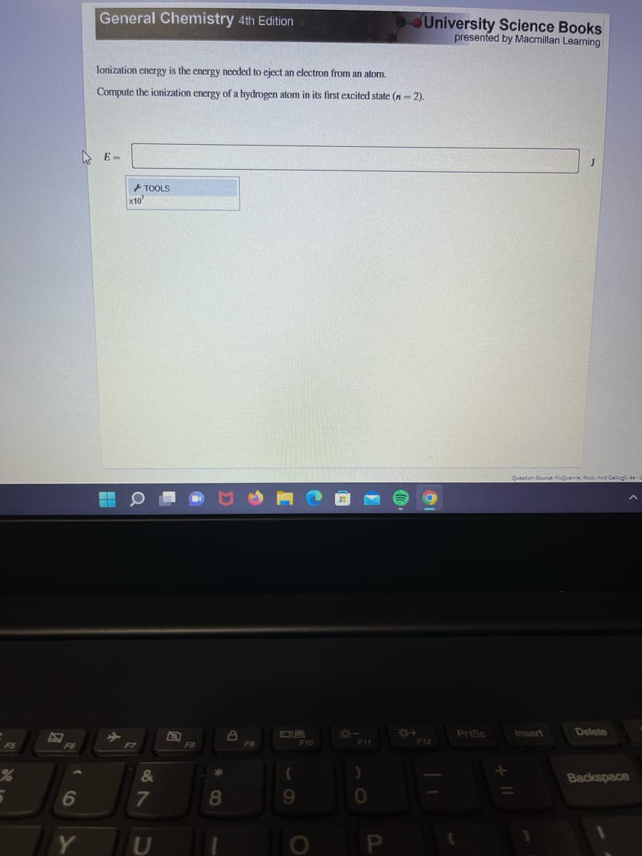F5
5
E
F6
6
Y
General Chemistry 4th Edition
Ionization energy is the energy needed to eject an electron from an atom.
Compute the ionization energy of a hydrogen atom in its first excited state (n = 2).
E-
x10
TOOLS
Q
F7
&
7
U
*
8
8
F9
(
9
F10
O
*
F11
)
0
University Science Books
presented by Macmillan Learning
*+
F12
{
PrtSc
J
Question Source: McQuarrie, Rock, And Gallogly 4e-1
Insert
Delete
Backspace
