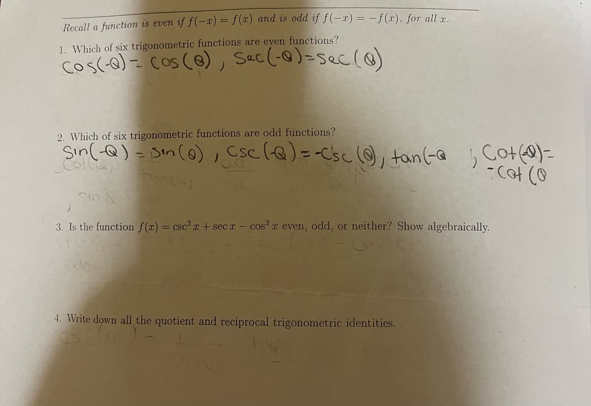 Recall a function is even if f(-x) = f(x) and is odd if f(-x) = -f(x), for all r
1. Which of six trigonometric functions are even functions?
cos(-o) = cos (@), Sec(-@)-sec(@)
2. Which of six trigonometric functions are odd functions?
Sin(-Q) - Sin (o), Csc (Q)=-Csc ☺, tan(-@ b
%3D
-C아 (9
Sin Q
3. Is the function f(x) = csc² + sec x- cosx even, odd, or neither? Show algebraically.
4. Write down all the quotient and reciprocal trigonometric identities.
