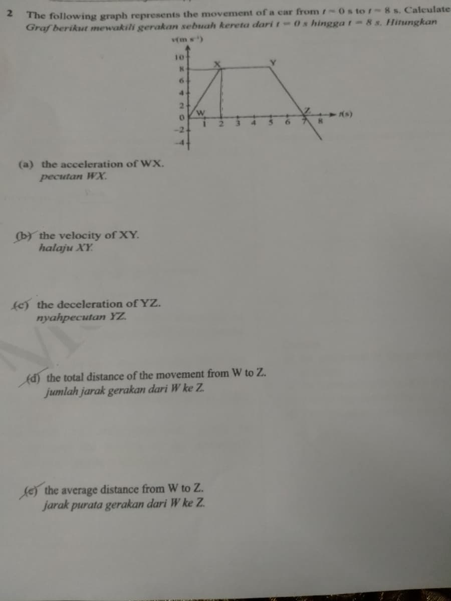 2.
The following graph represents the movement of a car from1 0s to / -8 s. Calculate
Graf berikut mewakili gerakan sebuah kereta dari t-0s hingga t-8 s. Hitungkan
(m s)
10
6.
4
2.
W
6.
(a) the acceleration of WX.
pecutan WX.
(by the velocity of XY.
halaju XY.
e) the deceleration of YZ.
nyahpecutan YZ.
Ad) the total distance of the movement from W to Z.
jumlah jarak gerakan dari W ke Z.
fej the average distance from W to Z.
jarak purata gerakan dari W ke Z.
