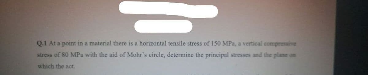 Q.1 At a point in a material there is a horizontal tensile stress of 150 MPa, a vertical compressive
stress of 80 MPa with the aid of Mohr's circle, determine the principal stresses and the plane on
which the act.
