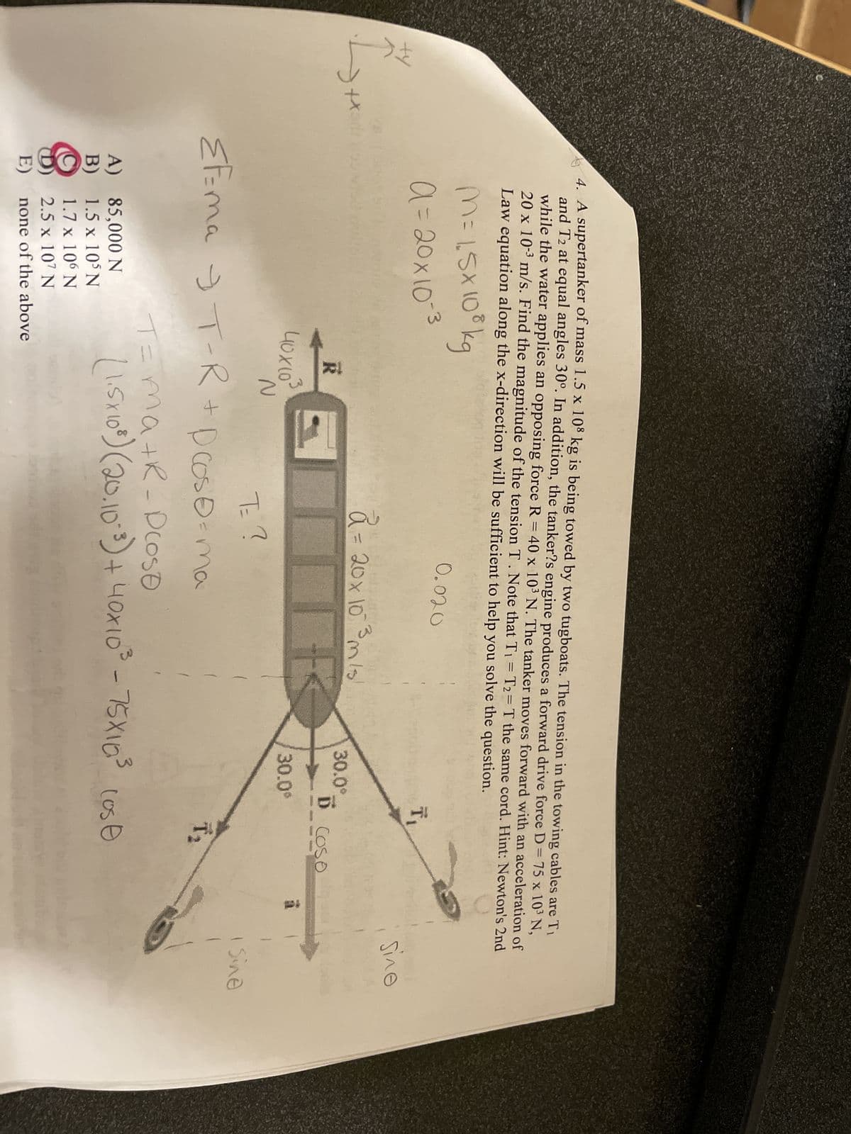 Ff
2
+x
4. A supertanker of mass 1.5 x 108 kg is being towed by two tugboats. The tension in the towing cables are Ti
and T2 at equal angles 30°. In addition, the tanker?s engine produces a forward drive force D = 75 x 10³ N,
while the water applies an opposing force R = 40 x 103 N. The tanker moves forward with an acceleration of
20 x 10-³ m/s. Find the magnitude of the tension T. Note that T₁ = T2= T the same cord. Hint: Newton's 2nd
Law equation along the x-direction will be sufficient to help you solve the question.
M = 1,5x108 kg
a=20x10-³
R
40X10³
A)
B)
N
85,000 N
1.5 x 105 N
1.7 x 106 N
2.5 x 107 N
E) none of the above
0.020
EF=ma T-R + Dcoso=ma
T= ?
9
a = 20x10 ³ m/s
F
30.0°
T₁
D COSO
30.0⁰
000000000
T₂
T=ma+R-Droso
(1.5x10³) (20.10²³) + 40x10³ - 75X10³ (ose
sine
Sine