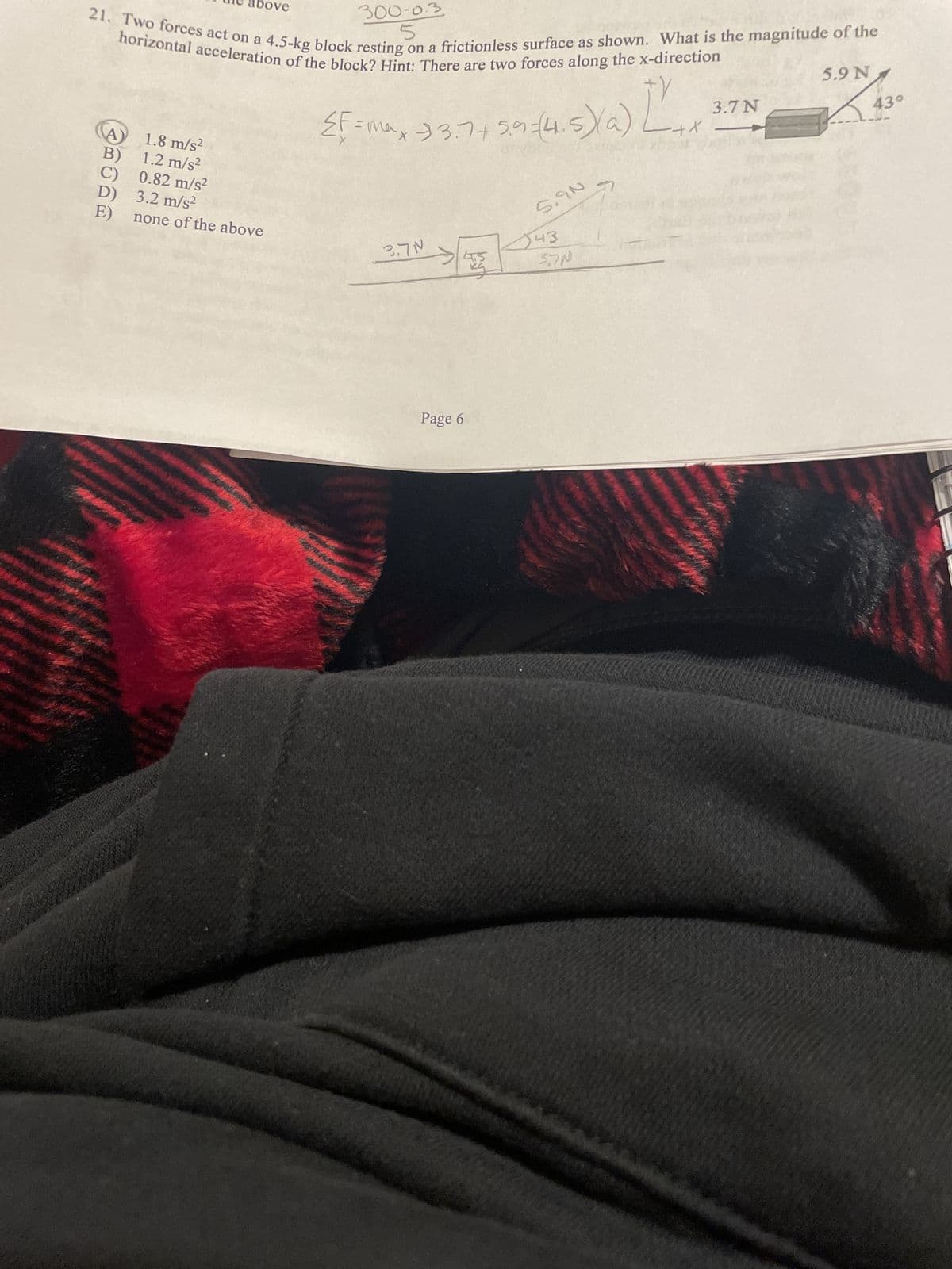 300-0.3
5
horizontal acceleration of the block? Hint: There are two forces along the x-direction
21. Two forces act on a 4.5-kg block resting on a frictionless surface as shown. What is the magnitude of the
TY
{F=max 33.7+ 5.9=(4,5)(a)
bove
1.8 m/s²
B)
1.2 m/s²
C) 0.82 m/s²
D)
3.2 m/s²
E)
none of the above
3.7N
Page 6
पडू
5.90
43
37N
-+X
3.7 N
5.9 N
43°