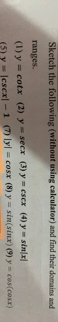 Sketch the following (without using calculator) and find their domains and
ranges.
(1) y = cotx (2) y = secx (3) y = cscx (4) y = sin|x|
(5) y = |cscx| – 1 (7) ly| = cosx (8) y = sin(sinx) (9) y = cos(cosx)
%3D
