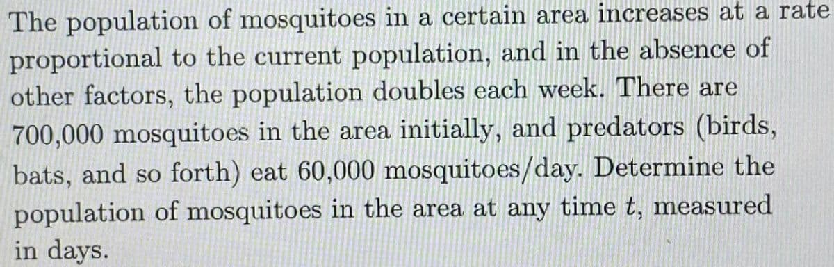 The population of mosquitoes in a certain area increases at a rate
proportional to the current population, and in the absence of
other factors, the population doubles each week. There are
700,000 mosquitoes in the area initially, and predators (birds,
bats, and so forth) eat 60,000 mosquitoes/day. Determine the
population of mosquitoes in the area at any time t, measured
in days.
