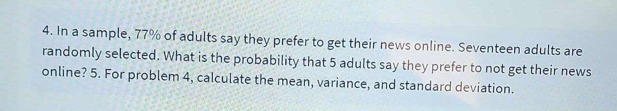 4. In a sample, 77% of adults say they prefer to get their news online. Seventeen adults are
randomly selected. What is the probability that 5 adults say they prefer to not get their news
online? 5. For problem 4, calculate the mean, variance, and standard deviation.