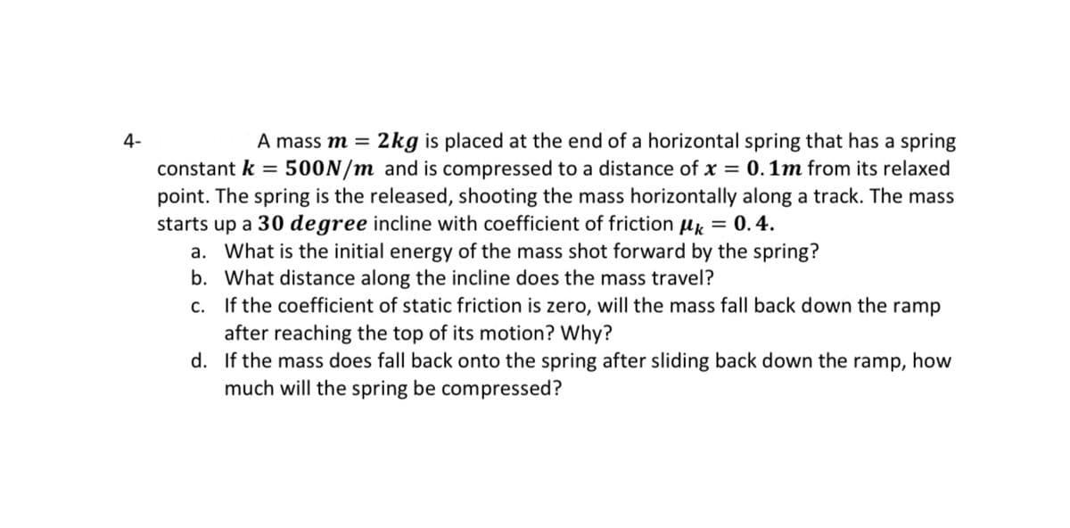 4-
A mass m =
2kg is placed at the end of a horizontal spring that has a spring
constant k = 500N/m and is compressed to a distance of x = 0.1m from its relaxed
point. The spring is the released, shooting the mass horizontally along a track. The mass
starts up a 30 degree incline with coefficient of friction uk = 0.4.
a. What is the initial energy of the mass shot forward by the spring?
b. What distance along the incline does the mass travel?
c. If the coefficient of static friction is zero, will the mass fall back down the ramp
after reaching the top of its motion? Why?
d. If the mass does fall back onto the spring after sliding back down the ramp, how
much will the spring be compressed?
