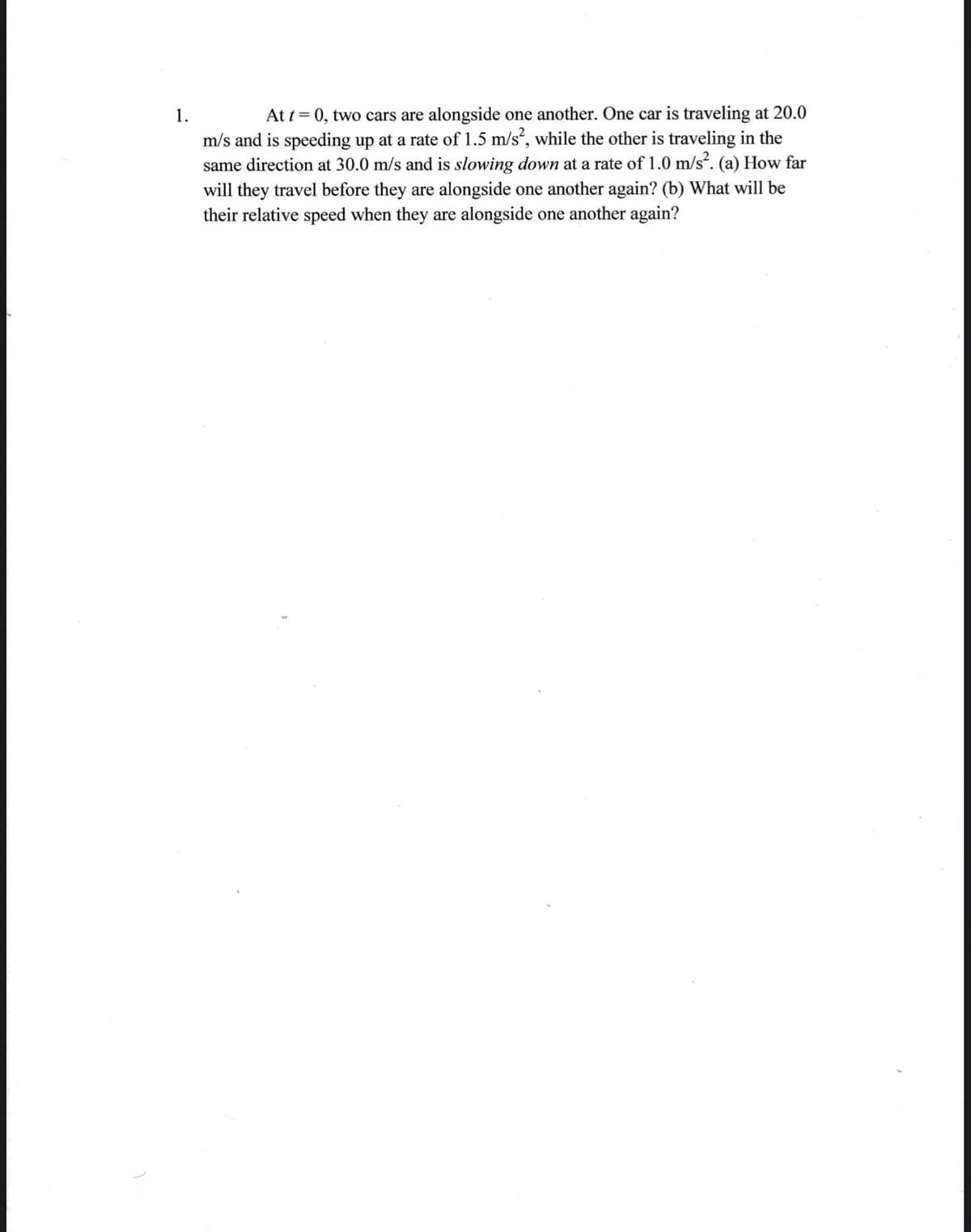 At t = 0, two cars are alongside one another. One car is traveling at 20.0
m/s and is speeding up at a rate of 1.5 m/s², while the other is traveling in the
same direction at 30.0 m/s and is slowing down at a rate of 1.0 m/s?. (a) How far
will they travel before they are alongside one another again? (b) What will be
their relative speed when they are alongside one another again?
1.

