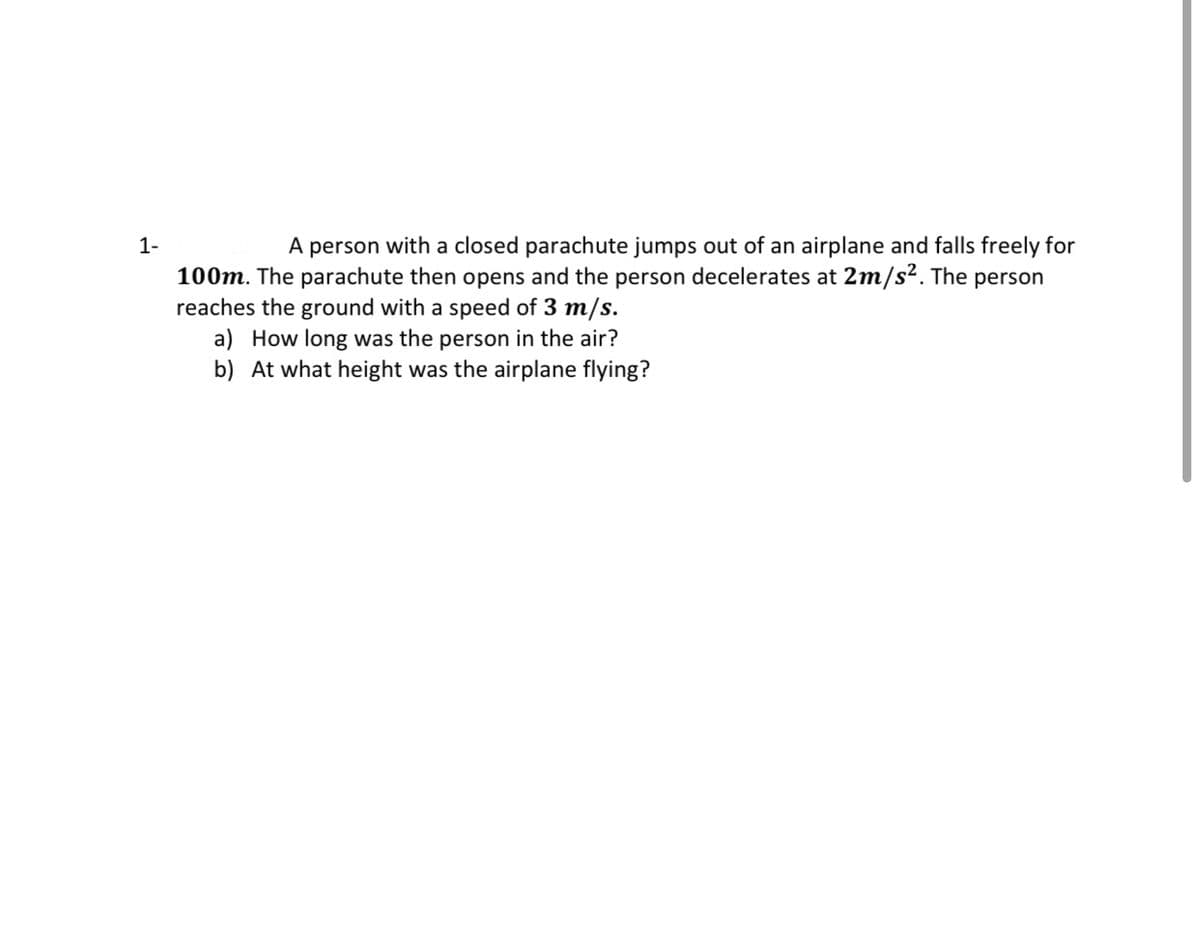 1-
A person with a closed parachute jumps out of an airplane and falls freely for
100m. The parachute then opens and the person decelerates at 2m/s². The person
reaches the ground with a speed of 3 m/s.
a) How long was the person in the air?
b) At what height was the airplane flying?
