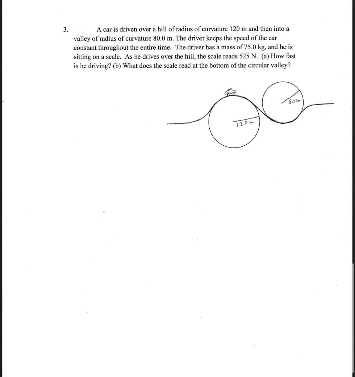 3.
A car is driven over a hill of radius of curvature 120 m and then into a
valley of radius of curvature 80.0 m. The driver keeps the speed of the car
constant throughout the entire time. The driver has a mass of 75.0 kg, and he is
sitting on a scale. As he drives over the hill, the scale reads 525 N. (a) How fast
is he driving? (b) What does the scale read at the bottom of the circular valley?
Fom
120m
