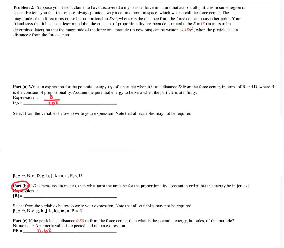 Problem 2: Suppose your friend claims to have discovered a mysterious force in nature that acts on all particles in some region of
space. He tells you that the force is always pointed away a definite point in space, which we can call the force center. The
magnitude of the force turns out to be proportional to B/r, where r is the distance from the force center to any other point. Your
friend says that it has been determined that the constant of proportionality has been determined to be B = 18 (in units to be
determined later), so that the magnitude of the force on a particle (in newtons) can be written as 18/r', when the particle is at a
distance r from the force center.
Part (a) Write an expression for the potential energy Un of a particle when it is at a distance D from the force center, in terms of B and D, where B
is the constant of proportionality. Assume the potential energy to be zero when the particle is at infinity.
Expression :
Up=
202
Select from the variables below to write your expression. Note that all variables may not be required.
B, Y, 0, B, c, D, g, h, j, k, m, n, P, s, U
Part (b) If D is measured in meters, then what must the units be for the proportionality constant in order that the energy be in joules?
Enpression :
[B] =
Select from the variables below to write your expression. Note that all variables may not be required.
B, Y, 0, B, c, g, h, j, k, kg, m, n, P, s, U
Part (c) If the particle is a distance 0.88 m from the force center, then what is the potential energy, in joules, of that particle?
Numeric : A numeric value is expected and not an expression.
PE =
li662
