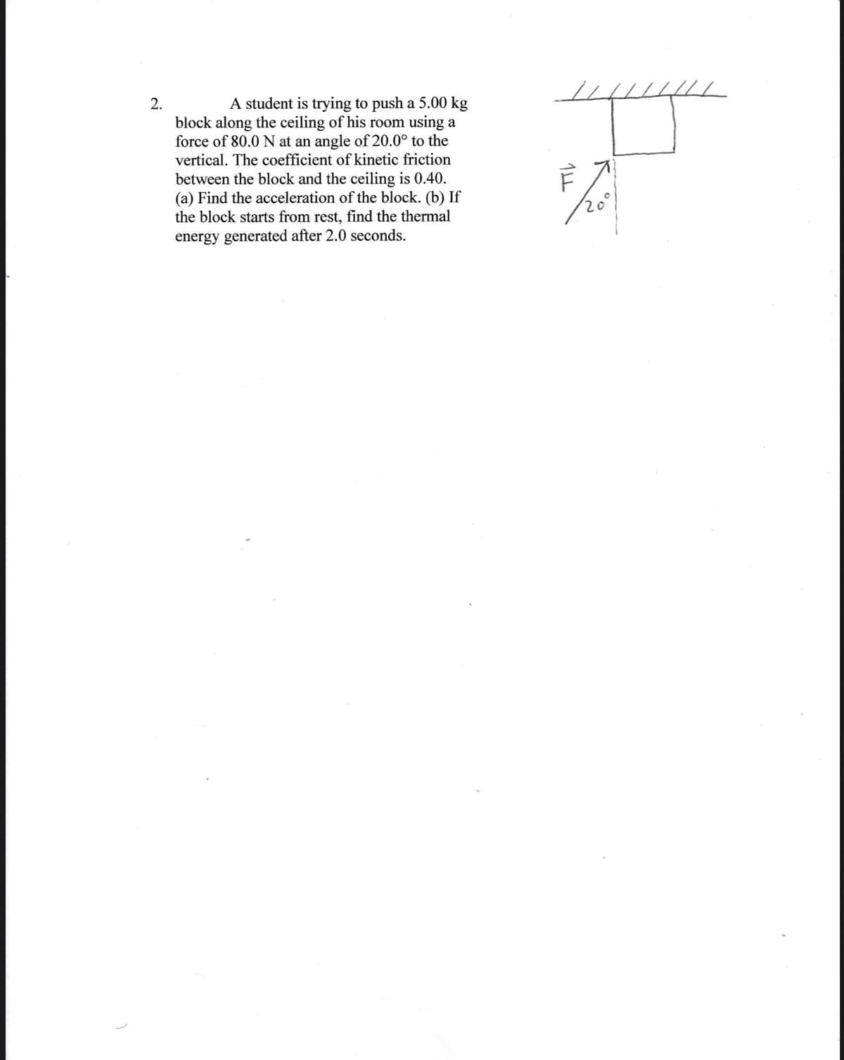 2.
A student is trying to push a 5.00 kg
block along the ceiling of his room using a
force of 80.0 N at an angle of 20.0° to the
vertical. The coefficient of kinetic friction
between the block and the ceiling is 0.40.
(a) Find the acceleration of the block. (b) If
the block starts from rest, find the thermal
energy generated after 2.0 seconds.
20°
